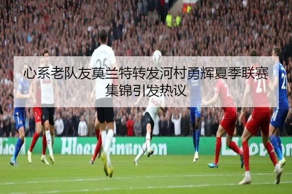 心系老队友莫兰特转发河村勇辉夏季联赛集锦引发热议